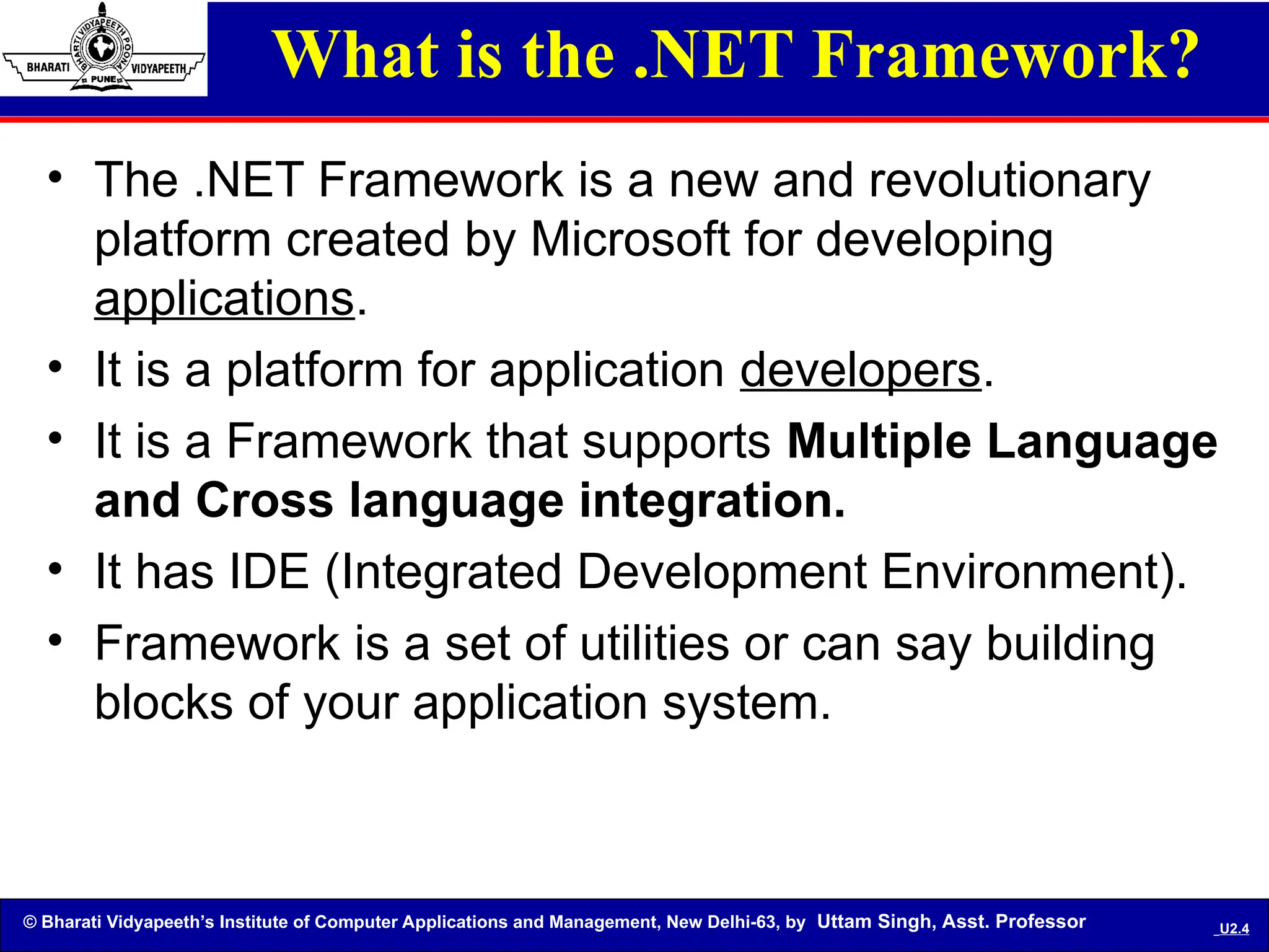 © Bharati Vidyapeeth’s Institute of Computer Applications and Management, New Delhi-63, by Uttam Singh, Asst. Professor U2.4
What is the .NET Framework?
• The .NET Framework is a new and revolutionary
platform created by Microsoft for developing
applications.
• It is a platform for application developers.
• It is a Framework that supports Multiple Language
and Cross language integration.
• It has IDE (Integrated Development Environment).
• Framework is a set of utilities or can say building
blocks of your application system.
 