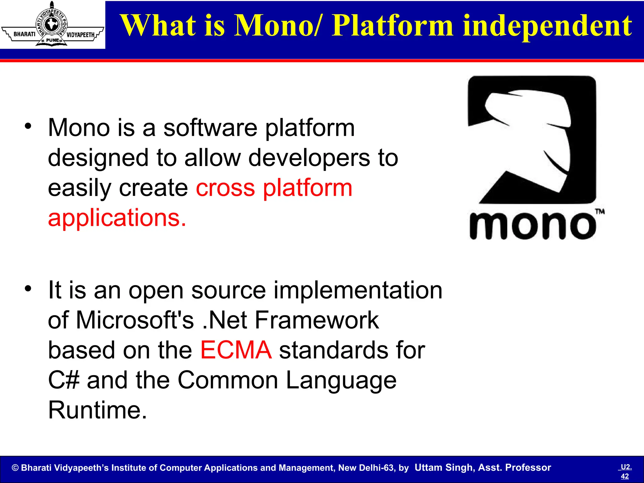 © Bharati Vidyapeeth’s Institute of Computer Applications and Management, New Delhi-63, by Uttam Singh, Asst. Professor U2.
42
What is Mono/ Platform independent
• Mono is a software platform
designed to allow developers to
easily create cross platform
applications.
• It is an open source implementation
of Microsoft's .Net Framework
based on the ECMA standards for
C# and the Common Language
Runtime.
 