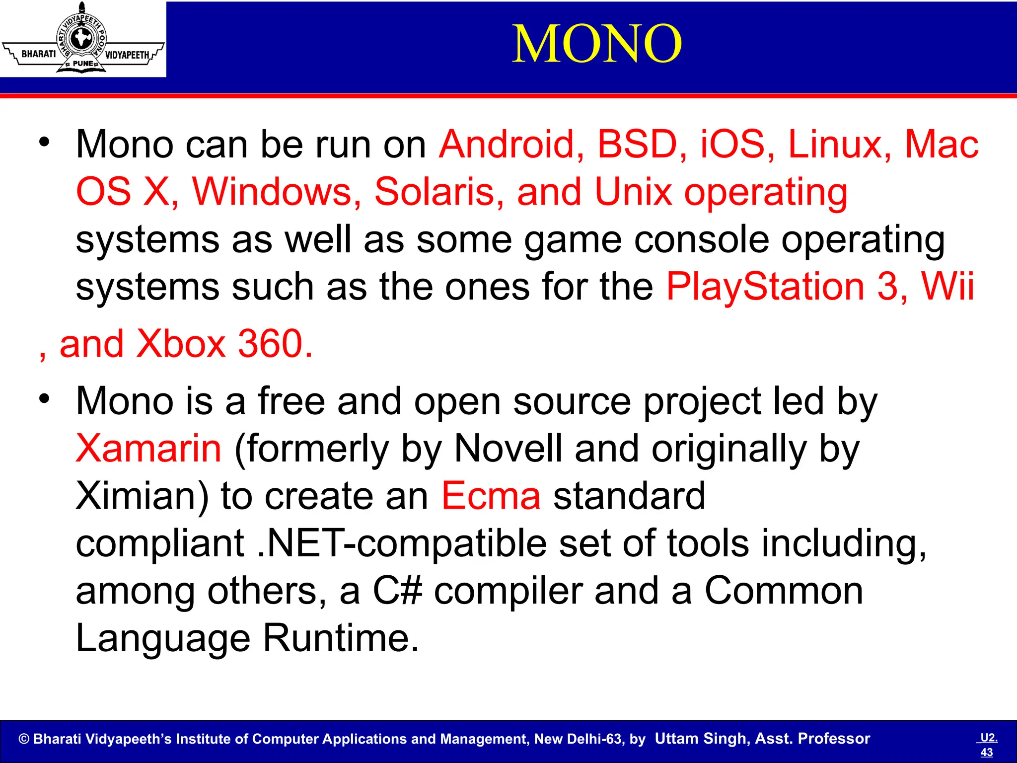 © Bharati Vidyapeeth’s Institute of Computer Applications and Management, New Delhi-63, by Uttam Singh, Asst. Professor U2.
43
MONO
• Mono can be run on Android, BSD, iOS, Linux, Mac
OS X, Windows, Solaris, and Unix operating
systems as well as some game console operating
systems such as the ones for the PlayStation 3, Wii
, and Xbox 360.
• Mono is a free and open source project led by
Xamarin (formerly by Novell and originally by
Ximian) to create an Ecma standard
compliant .NET-compatible set of tools including,
among others, a C# compiler and a Common
Language Runtime.
 