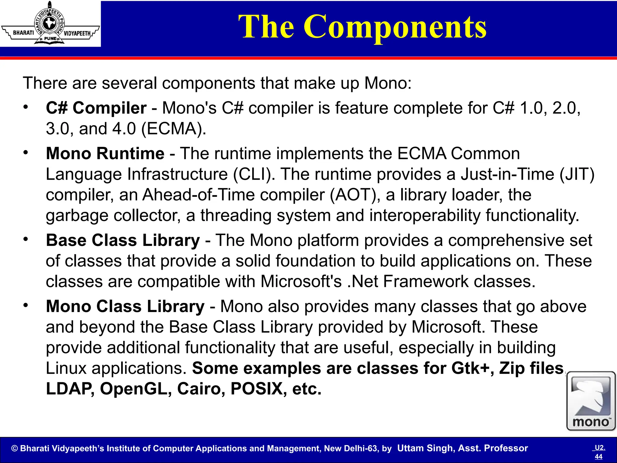© Bharati Vidyapeeth’s Institute of Computer Applications and Management, New Delhi-63, by Uttam Singh, Asst. Professor U2.
44
The Components
There are several components that make up Mono:
• C# Compiler - Mono's C# compiler is feature complete for C# 1.0, 2.0,
3.0, and 4.0 (ECMA).
• Mono Runtime - The runtime implements the ECMA Common
Language Infrastructure (CLI). The runtime provides a Just-in-Time (JIT)
compiler, an Ahead-of-Time compiler (AOT), a library loader, the
garbage collector, a threading system and interoperability functionality.
• Base Class Library - The Mono platform provides a comprehensive set
of classes that provide a solid foundation to build applications on. These
classes are compatible with Microsoft's .Net Framework classes.
• Mono Class Library - Mono also provides many classes that go above
and beyond the Base Class Library provided by Microsoft. These
provide additional functionality that are useful, especially in building
Linux applications. Some examples are classes for Gtk+, Zip files,
LDAP, OpenGL, Cairo, POSIX, etc.
 