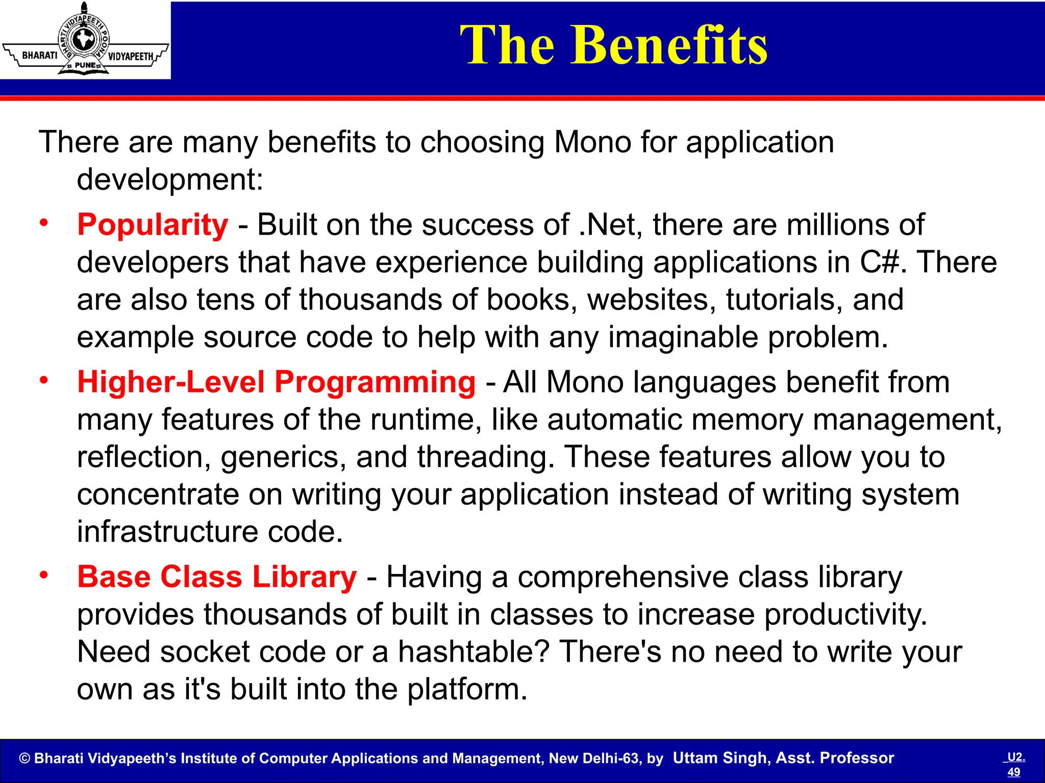 © Bharati Vidyapeeth’s Institute of Computer Applications and Management, New Delhi-63, by Uttam Singh, Asst. Professor U2.
49
The Benefits
There are many benefits to choosing Mono for application
development:
• Popularity - Built on the success of .Net, there are millions of
developers that have experience building applications in C#. There
are also tens of thousands of books, websites, tutorials, and
example source code to help with any imaginable problem.
• Higher-Level Programming - All Mono languages benefit from
many features of the runtime, like automatic memory management,
reflection, generics, and threading. These features allow you to
concentrate on writing your application instead of writing system
infrastructure code.
• Base Class Library - Having a comprehensive class library
provides thousands of built in classes to increase productivity.
Need socket code or a hashtable? There's no need to write your
own as it's built into the platform.
 
