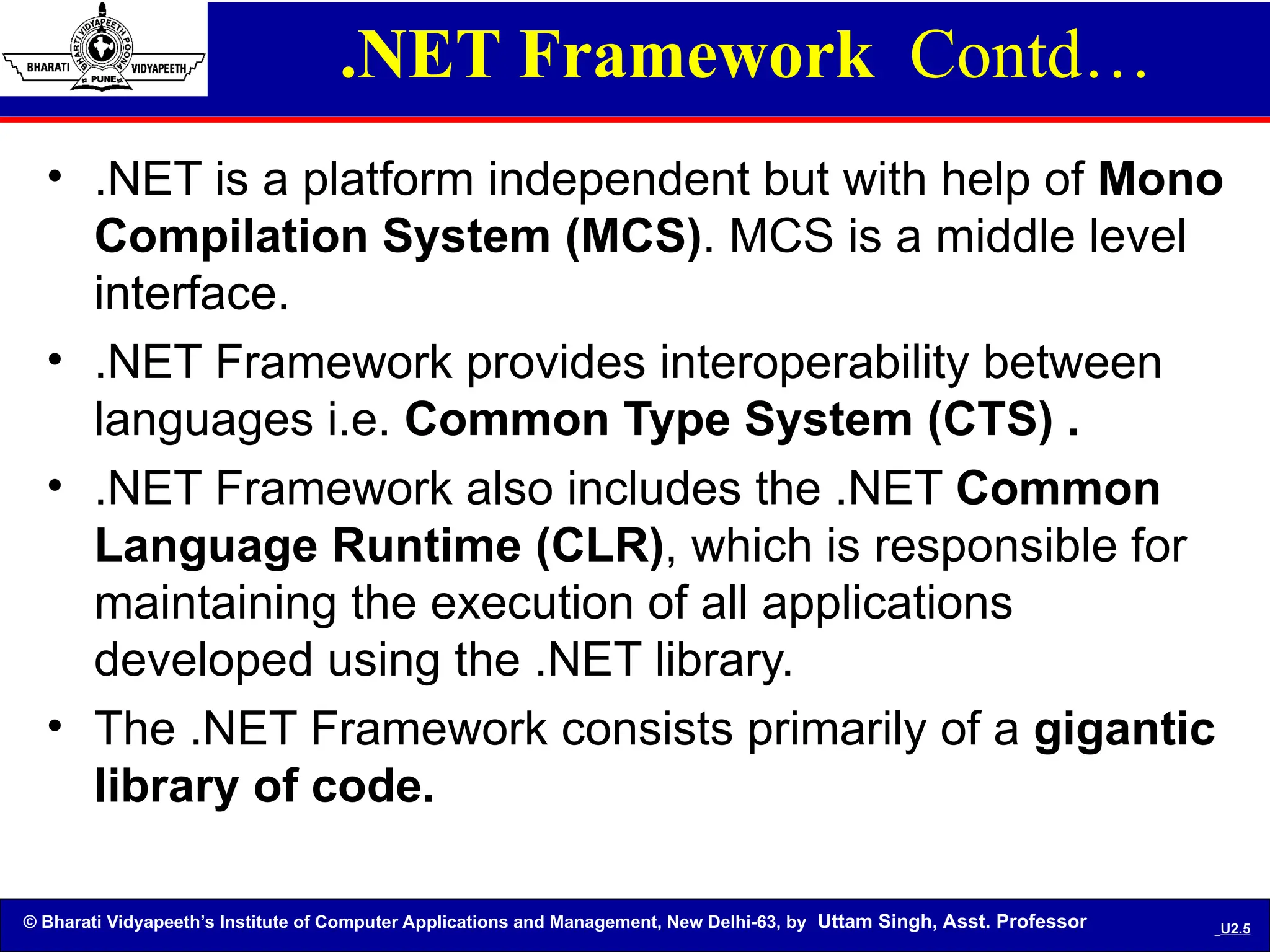© Bharati Vidyapeeth’s Institute of Computer Applications and Management, New Delhi-63, by Uttam Singh, Asst. Professor U2.5
• .NET is a platform independent but with help of Mono
Compilation System (MCS). MCS is a middle level
interface.
• .NET Framework provides interoperability between
languages i.e. Common Type System (CTS) .
• .NET Framework also includes the .NET Common
Language Runtime (CLR), which is responsible for
maintaining the execution of all applications
developed using the .NET library.
• The .NET Framework consists primarily of a gigantic
library of code.
.NET Framework Contd…
 