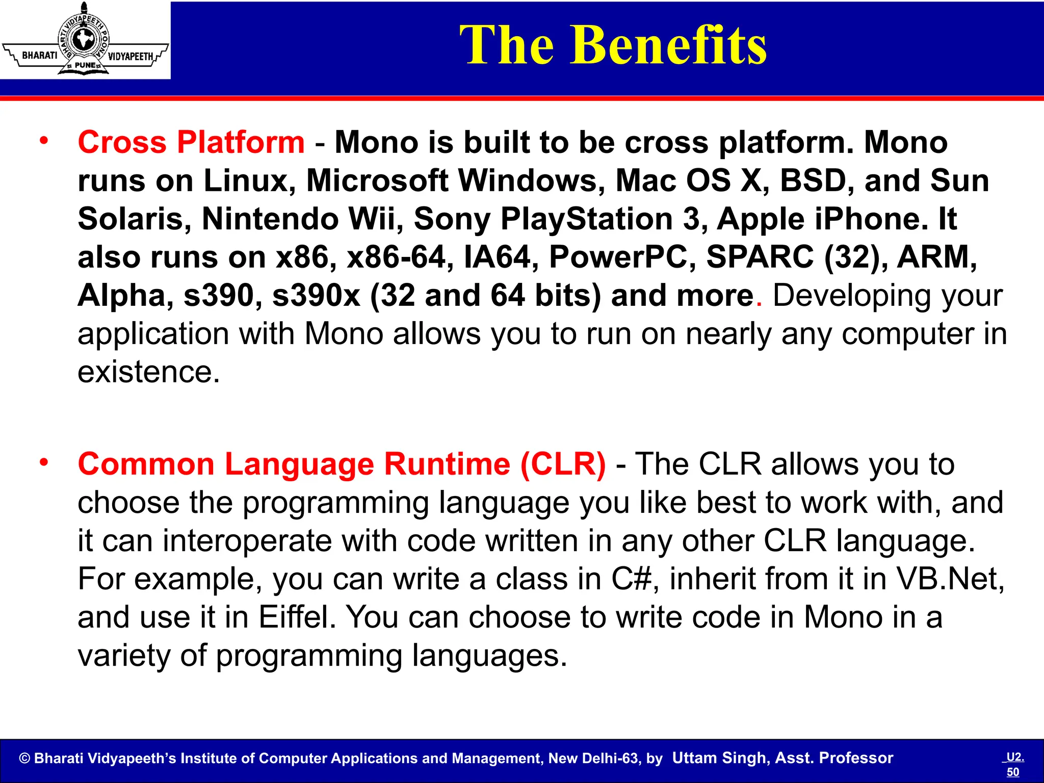 © Bharati Vidyapeeth’s Institute of Computer Applications and Management, New Delhi-63, by Uttam Singh, Asst. Professor U2.
50
The Benefits
• Cross Platform - Mono is built to be cross platform. Mono
runs on Linux, Microsoft Windows, Mac OS X, BSD, and Sun
Solaris, Nintendo Wii, Sony PlayStation 3, Apple iPhone. It
also runs on x86, x86-64, IA64, PowerPC, SPARC (32), ARM,
Alpha, s390, s390x (32 and 64 bits) and more. Developing your
application with Mono allows you to run on nearly any computer in
existence.
• Common Language Runtime (CLR) - The CLR allows you to
choose the programming language you like best to work with, and
it can interoperate with code written in any other CLR language.
For example, you can write a class in C#, inherit from it in VB.Net,
and use it in Eiffel. You can choose to write code in Mono in a
variety of programming languages.
 