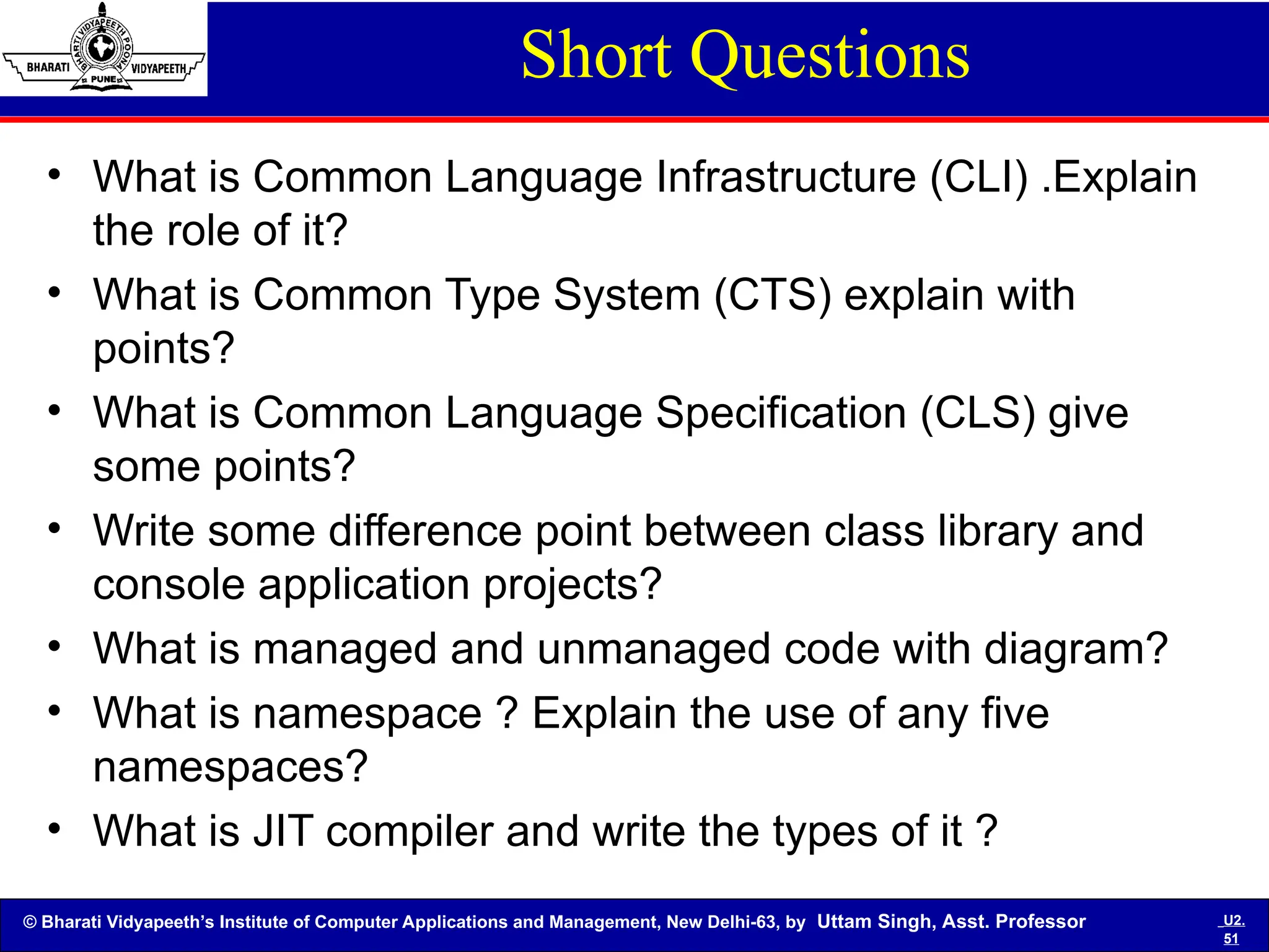 © Bharati Vidyapeeth’s Institute of Computer Applications and Management, New Delhi-63, by Uttam Singh, Asst. Professor U2.
51
Short Questions
• What is Common Language Infrastructure (CLI) .Explain
the role of it?
• What is Common Type System (CTS) explain with
points?
• What is Common Language Specification (CLS) give
some points?
• Write some difference point between class library and
console application projects?
• What is managed and unmanaged code with diagram?
• What is namespace ? Explain the use of any five
namespaces?
• What is JIT compiler and write the types of it ?
 