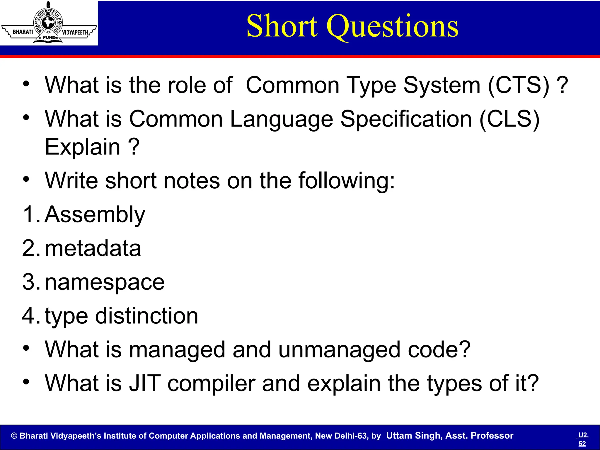 © Bharati Vidyapeeth’s Institute of Computer Applications and Management, New Delhi-63, by Uttam Singh, Asst. Professor U2.
52
Short Questions
• What is the role of Common Type System (CTS) ?
• What is Common Language Specification (CLS)
Explain ?
• Write short notes on the following:
1.Assembly
2.metadata
3.namespace
4.type distinction
• What is managed and unmanaged code?
• What is JIT compiler and explain the types of it?
 