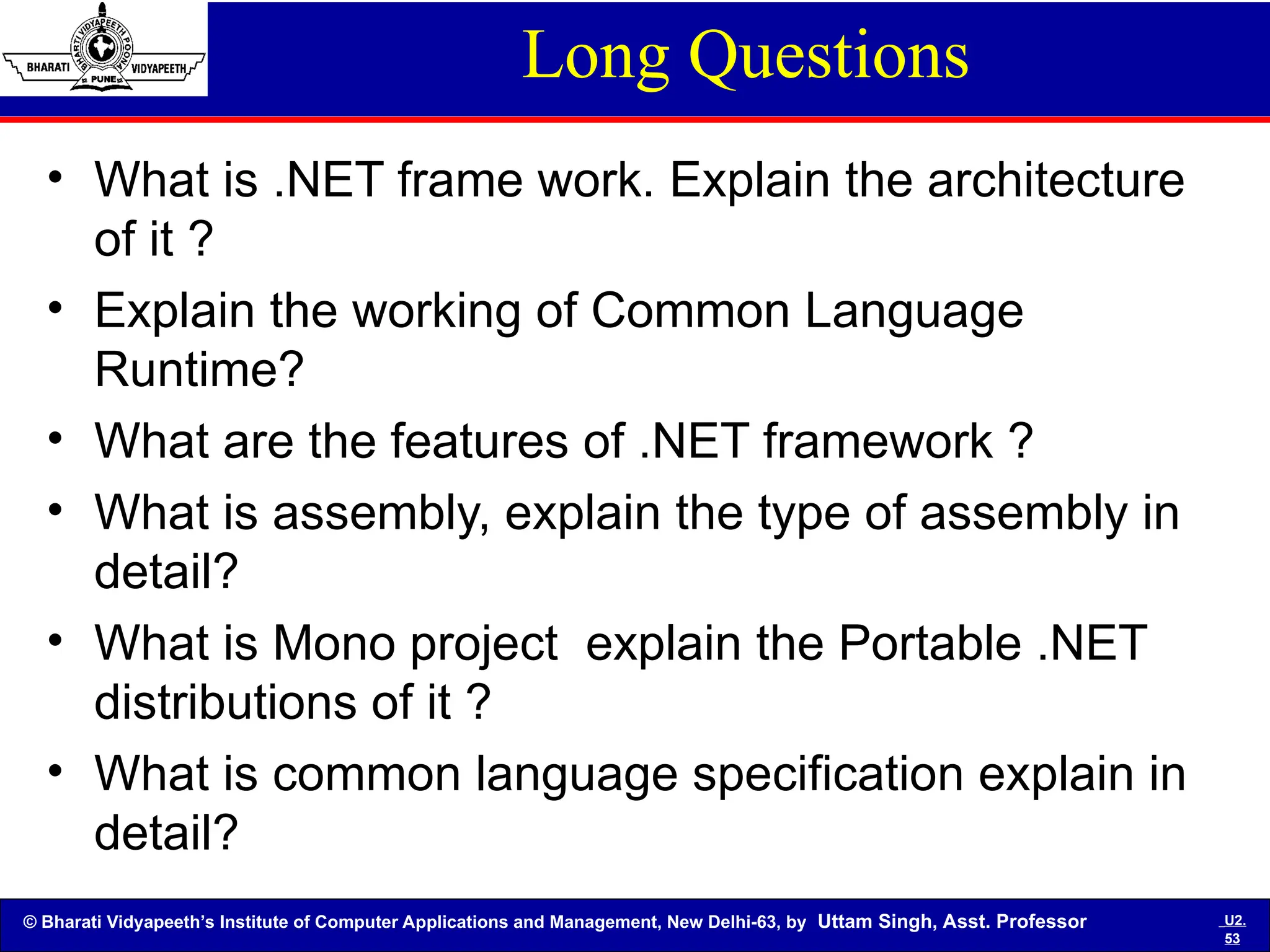 © Bharati Vidyapeeth’s Institute of Computer Applications and Management, New Delhi-63, by Uttam Singh, Asst. Professor U2.
53
Long Questions
• What is .NET frame work. Explain the architecture
of it ?
• Explain the working of Common Language
Runtime?
• What are the features of .NET framework ?
• What is assembly, explain the type of assembly in
detail?
• What is Mono project explain the Portable .NET
distributions of it ?
• What is common language specification explain in
detail?
 