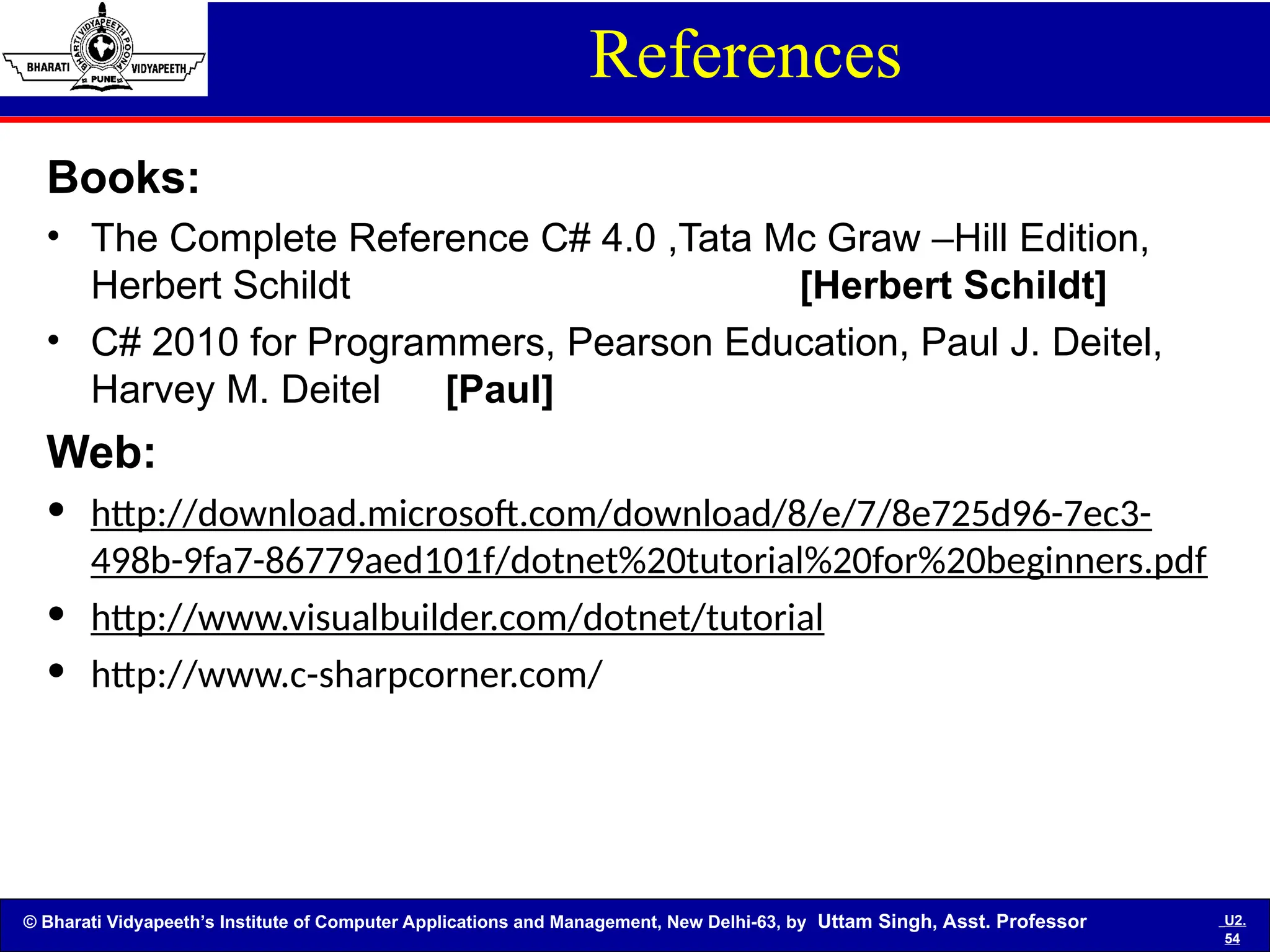 © Bharati Vidyapeeth’s Institute of Computer Applications and Management, New Delhi-63, by Uttam Singh, Asst. Professor U2.
54
References
Books:
• The Complete Reference C# 4.0 ,Tata Mc Graw –Hill Edition,
Herbert Schildt [Herbert Schildt]
• C# 2010 for Programmers, Pearson Education, Paul J. Deitel,
Harvey M. Deitel [Paul]
Web:
• http://download.microsoft.com/download/8/e/7/8e725d96-7ec3-
498b-9fa7-86779aed101f/dotnet%20tutorial%20for%20beginners.pdf
• http://www.visualbuilder.com/dotnet/tutorial
• http://www.c-sharpcorner.com/
 