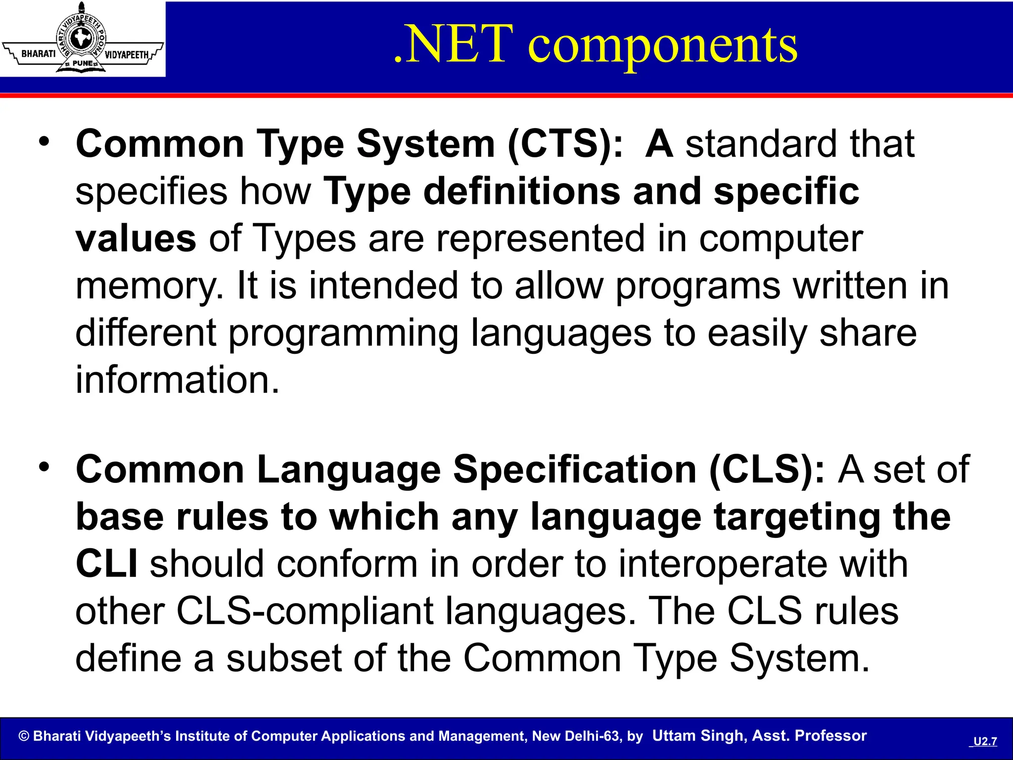© Bharati Vidyapeeth’s Institute of Computer Applications and Management, New Delhi-63, by Uttam Singh, Asst. Professor U2.7
.NET components
• Common Type System (CTS): A standard that
specifies how Type definitions and specific
values of Types are represented in computer
memory. It is intended to allow programs written in
different programming languages to easily share
information.
• Common Language Specification (CLS): A set of
base rules to which any language targeting the
CLI should conform in order to interoperate with
other CLS-compliant languages. The CLS rules
define a subset of the Common Type System.
 