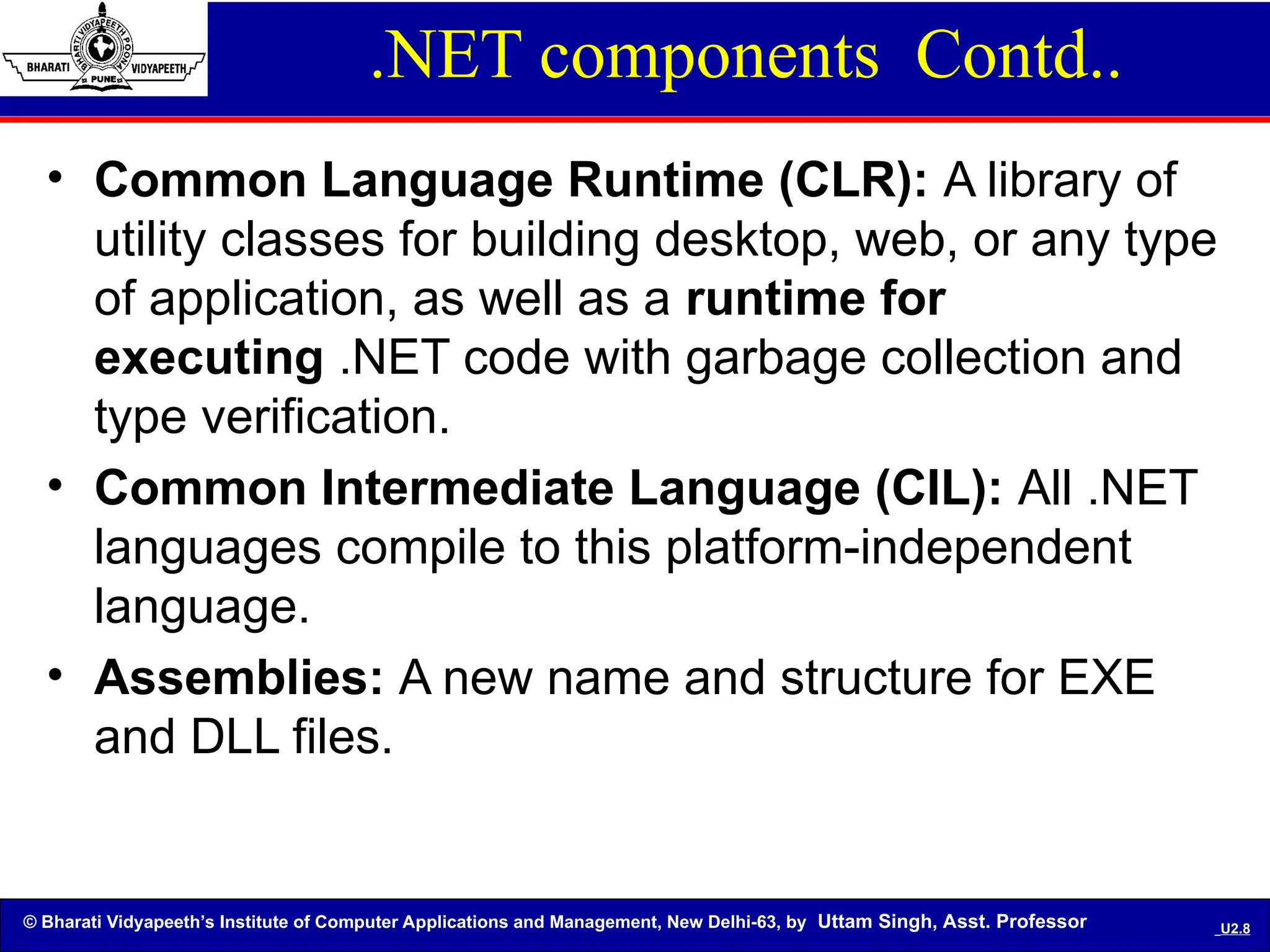 © Bharati Vidyapeeth’s Institute of Computer Applications and Management, New Delhi-63, by Uttam Singh, Asst. Professor U2.8
.NET components Contd..
• Common Language Runtime (CLR): A library of
utility classes for building desktop, web, or any type
of application, as well as a runtime for
executing .NET code with garbage collection and
type verification.
• Common Intermediate Language (CIL): All .NET
languages compile to this platform-independent
language.
• Assemblies: A new name and structure for EXE
and DLL files.
 