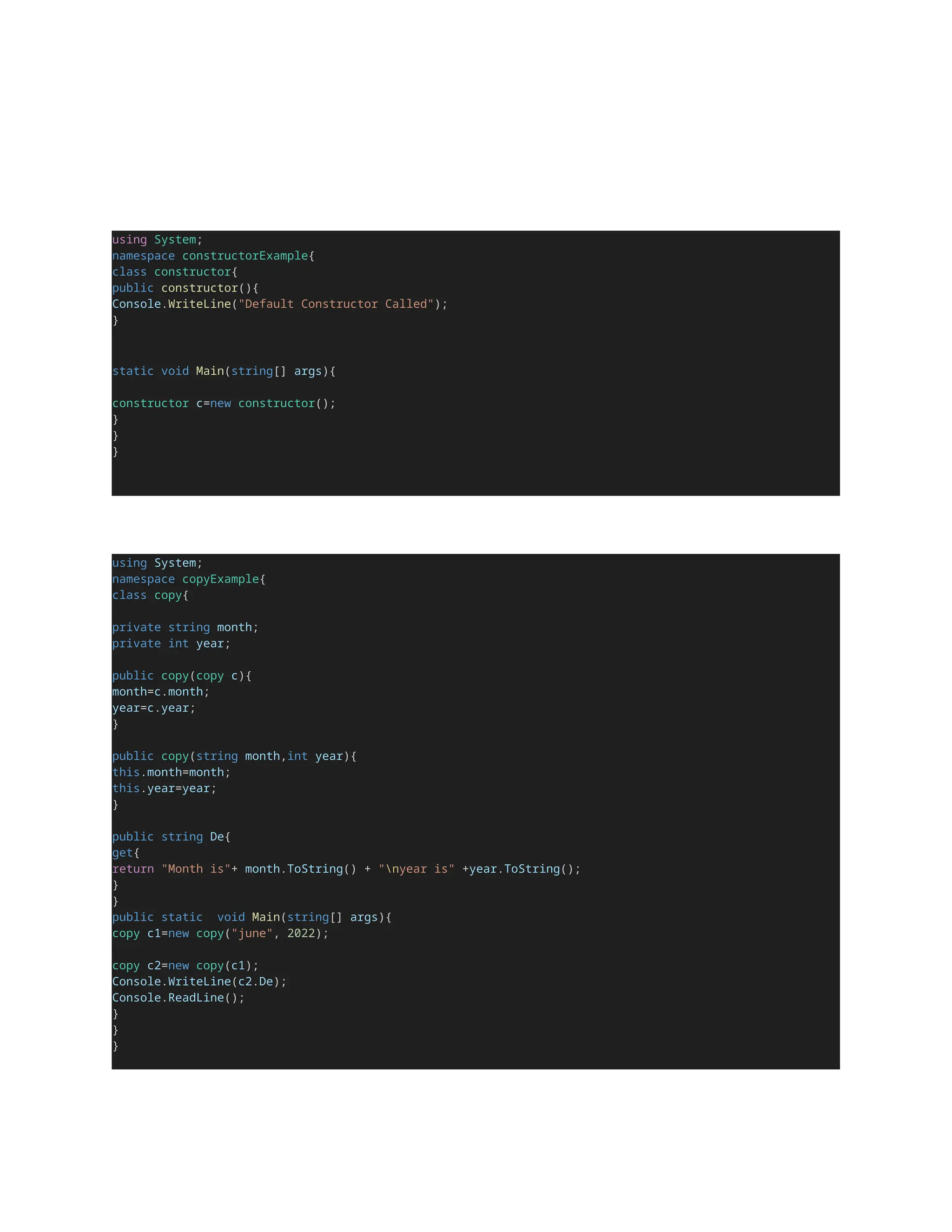 using System;
namespace constructorExample{
class constructor{
public constructor(){
Console.WriteLine("Default Constructor Called");
}
static void Main(string[] args){
constructor c=new constructor();
}
}
}
using System;
namespace copyExample{
class copy{
private string month;
private int year;
public copy(copy c){
month=c.month;
year=c.year;
}
public copy(string month,int year){
this.month=month;
this.year=year;
}
public string De{
get{
return "Month is"+ month.ToString() + "nyear is" +year.ToString();
}
}
public static void Main(string[] args){
copy c1=new copy("june", 2022);
copy c2=new copy(c1);
Console.WriteLine(c2.De);
Console.ReadLine();
}
}
}
 