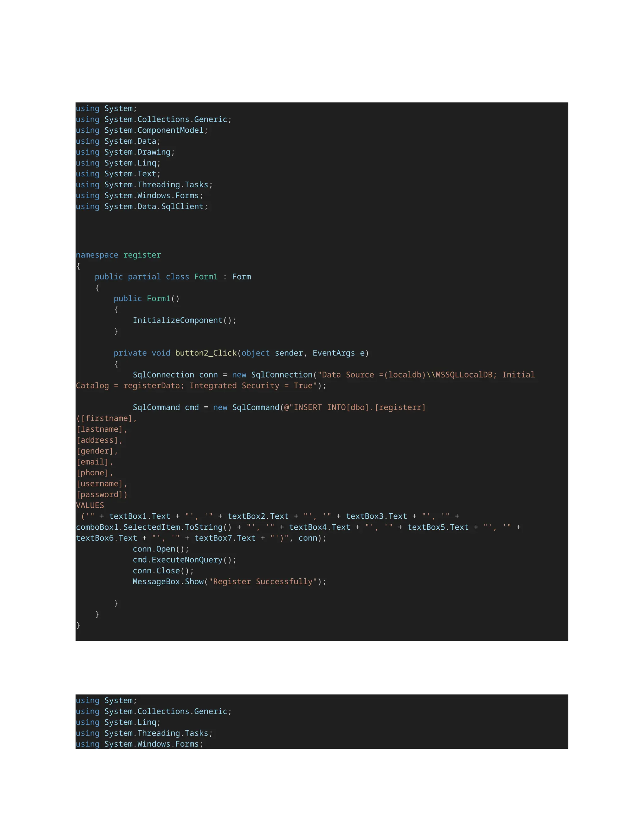 using System;
using System.Collections.Generic;
using System.ComponentModel;
using System.Data;
using System.Drawing;
using System.Linq;
using System.Text;
using System.Threading.Tasks;
using System.Windows.Forms;
using System.Data.SqlClient;
namespace register
{
public partial class Form1 : Form
{
public Form1()
{
InitializeComponent();
}
private void button2_Click(object sender, EventArgs e)
{
SqlConnection conn = new SqlConnection("Data Source =(localdb)MSSQLLocalDB; Initial
Catalog = registerData; Integrated Security = True");
SqlCommand cmd = new SqlCommand(@"INSERT INTO[dbo].[registerr]
([firstname],
[lastname],
[address],
[gender],
[email],
[phone],
[username],
[password])
VALUES
('" + textBox1.Text + "', '" + textBox2.Text + "', '" + textBox3.Text + "', '" +
comboBox1.SelectedItem.ToString() + "', '" + textBox4.Text + "', '" + textBox5.Text + "', '" +
textBox6.Text + "', '" + textBox7.Text + "')", conn);
conn.Open();
cmd.ExecuteNonQuery();
conn.Close();
MessageBox.Show("Register Successfully");
}
}
}
using System;
using System.Collections.Generic;
using System.Linq;
using System.Threading.Tasks;
using System.Windows.Forms;
 