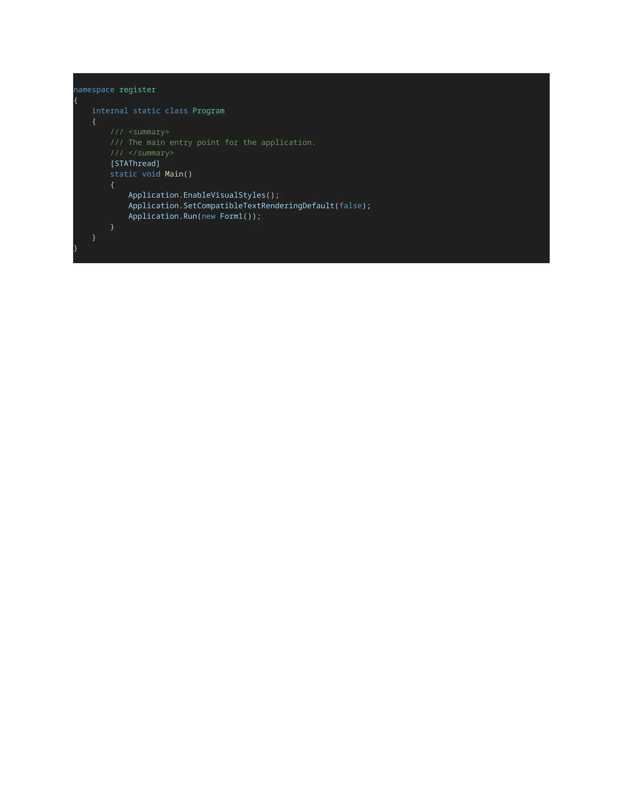 namespace register
{
internal static class Program
{
/// <summary>
/// The main entry point for the application.
/// </summary>
[STAThread]
static void Main()
{
Application.EnableVisualStyles();
Application.SetCompatibleTextRenderingDefault(false);
Application.Run(new Form1());
}
}
}
 
