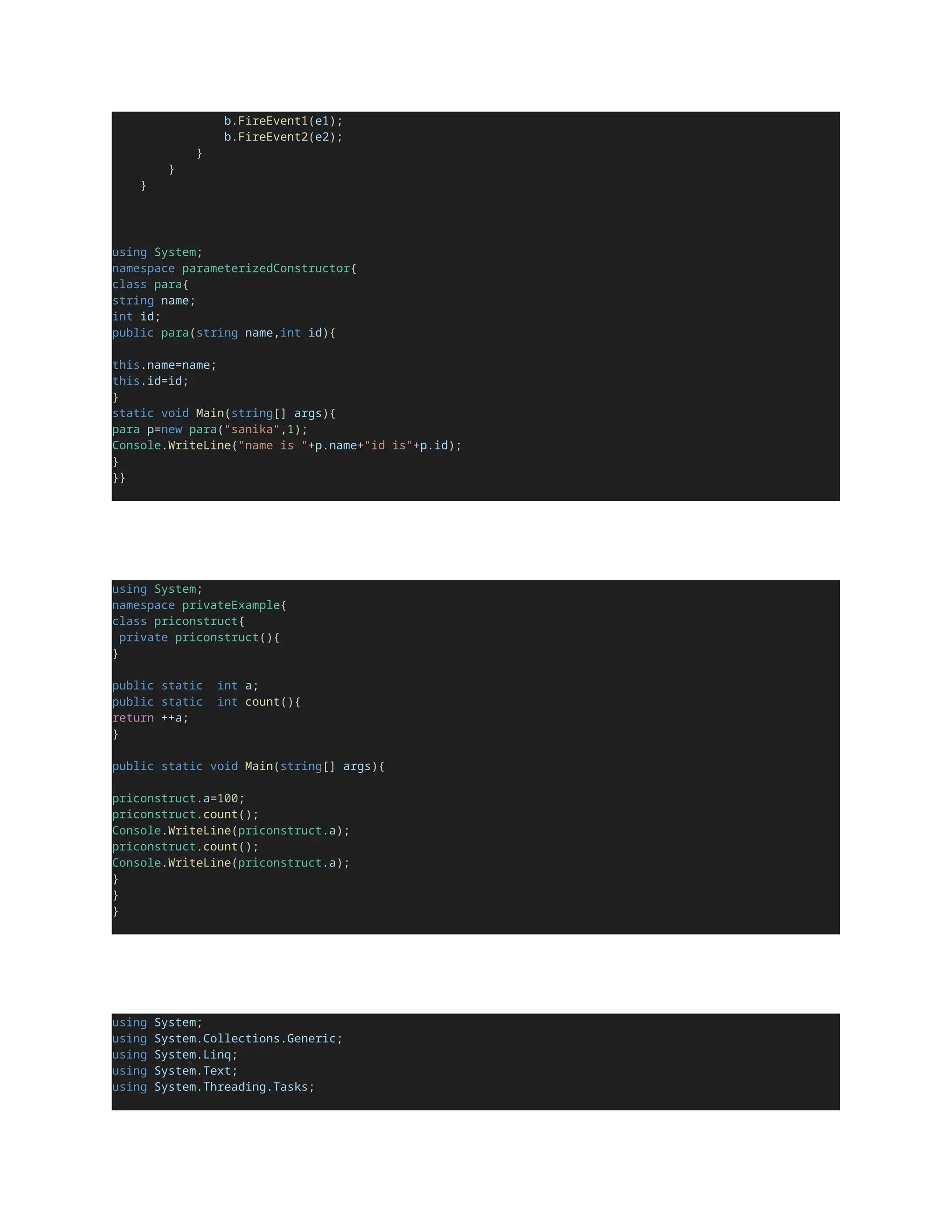 b.FireEvent1(e1);
b.FireEvent2(e2);
}
}
}
using System;
namespace parameterizedConstructor{
class para{
string name;
int id;
public para(string name,int id){
this.name=name;
this.id=id;
}
static void Main(string[] args){
para p=new para("sanika",1);
Console.WriteLine("name is "+p.name+"id is"+p.id);
}
}}
using System;
namespace privateExample{
class priconstruct{
private priconstruct(){
}
public static int a;
public static int count(){
return ++a;
}
public static void Main(string[] args){
priconstruct.a=100;
priconstruct.count();
Console.WriteLine(priconstruct.a);
priconstruct.count();
Console.WriteLine(priconstruct.a);
}
}
}
using System;
using System.Collections.Generic;
using System.Linq;
using System.Text;
using System.Threading.Tasks;
 