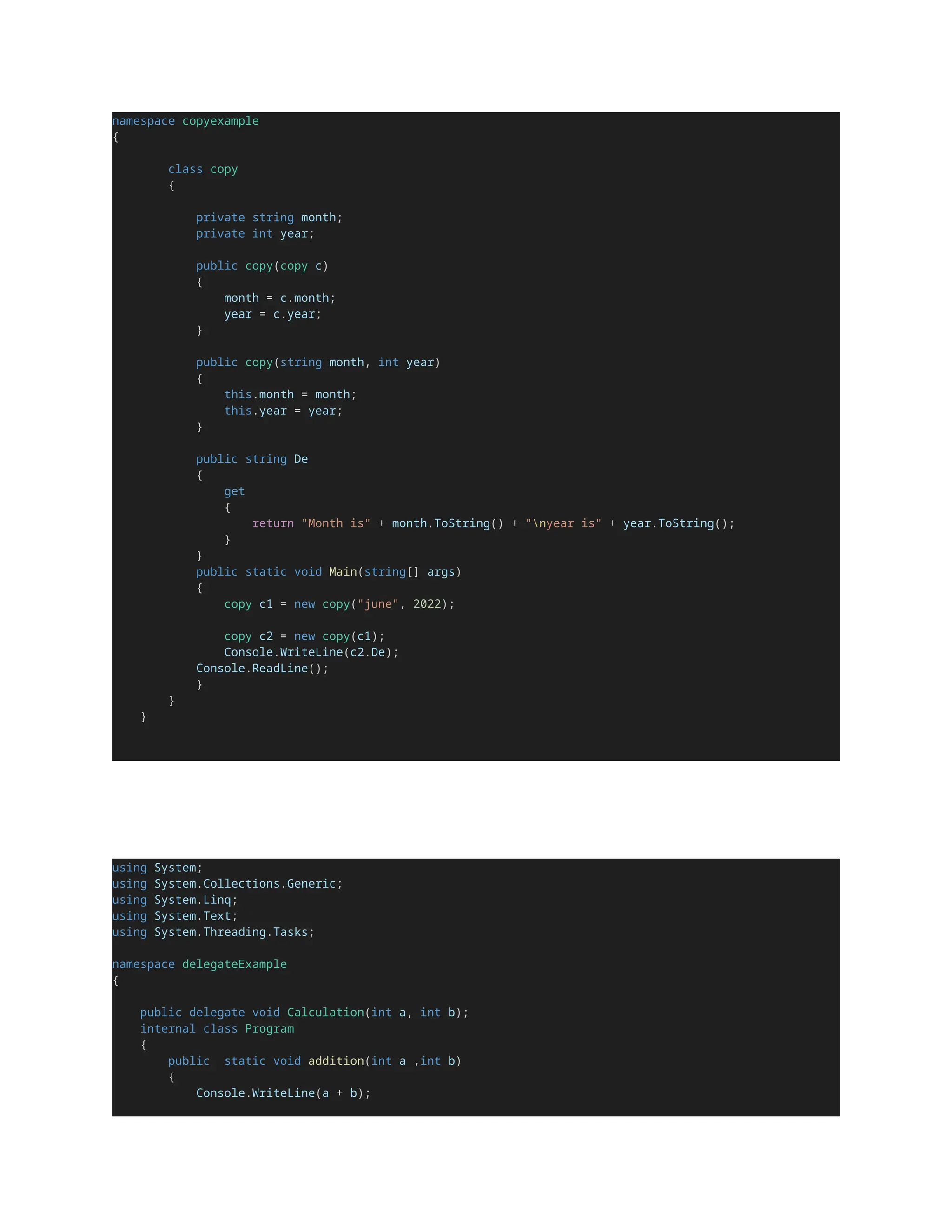 namespace copyexample
{
class copy
{
private string month;
private int year;
public copy(copy c)
{
month = c.month;
year = c.year;
}
public copy(string month, int year)
{
this.month = month;
this.year = year;
}
public string De
{
get
{
return "Month is" + month.ToString() + "nyear is" + year.ToString();
}
}
public static void Main(string[] args)
{
copy c1 = new copy("june", 2022);
copy c2 = new copy(c1);
Console.WriteLine(c2.De);
Console.ReadLine();
}
}
}
using System;
using System.Collections.Generic;
using System.Linq;
using System.Text;
using System.Threading.Tasks;
namespace delegateExample
{
public delegate void Calculation(int a, int b);
internal class Program
{
public static void addition(int a ,int b)
{
Console.WriteLine(a + b);
 
