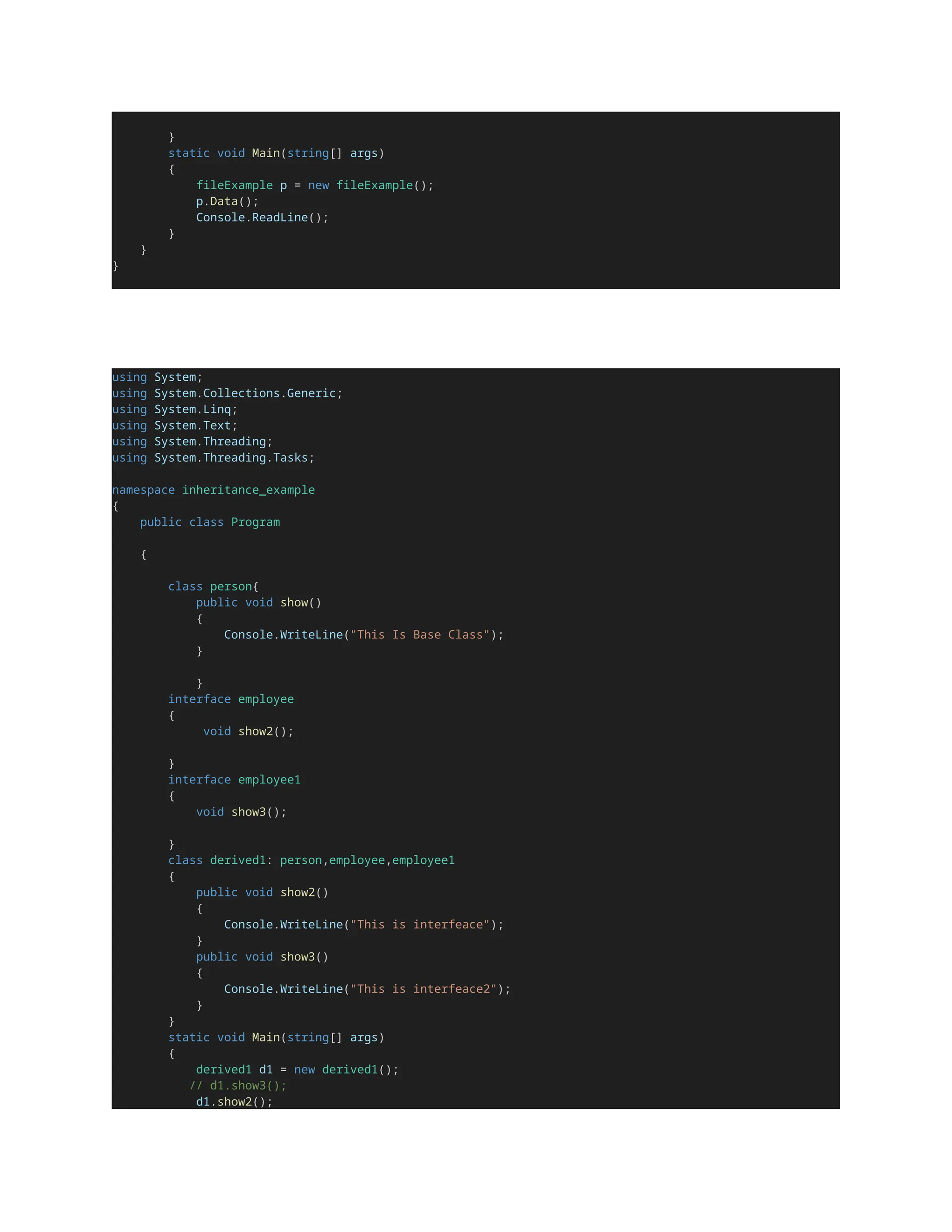 }
static void Main(string[] args)
{
fileExample p = new fileExample();
p.Data();
Console.ReadLine();
}
}
}
using System;
using System.Collections.Generic;
using System.Linq;
using System.Text;
using System.Threading;
using System.Threading.Tasks;
namespace inheritance_example
{
public class Program
{
class person{
public void show()
{
Console.WriteLine("This Is Base Class");
}
}
interface employee
{
void show2();
}
interface employee1
{
void show3();
}
class derived1: person,employee,employee1
{
public void show2()
{
Console.WriteLine("This is interfeace");
}
public void show3()
{
Console.WriteLine("This is interfeace2");
}
}
static void Main(string[] args)
{
derived1 d1 = new derived1();
// d1.show3();
d1.show2();
 