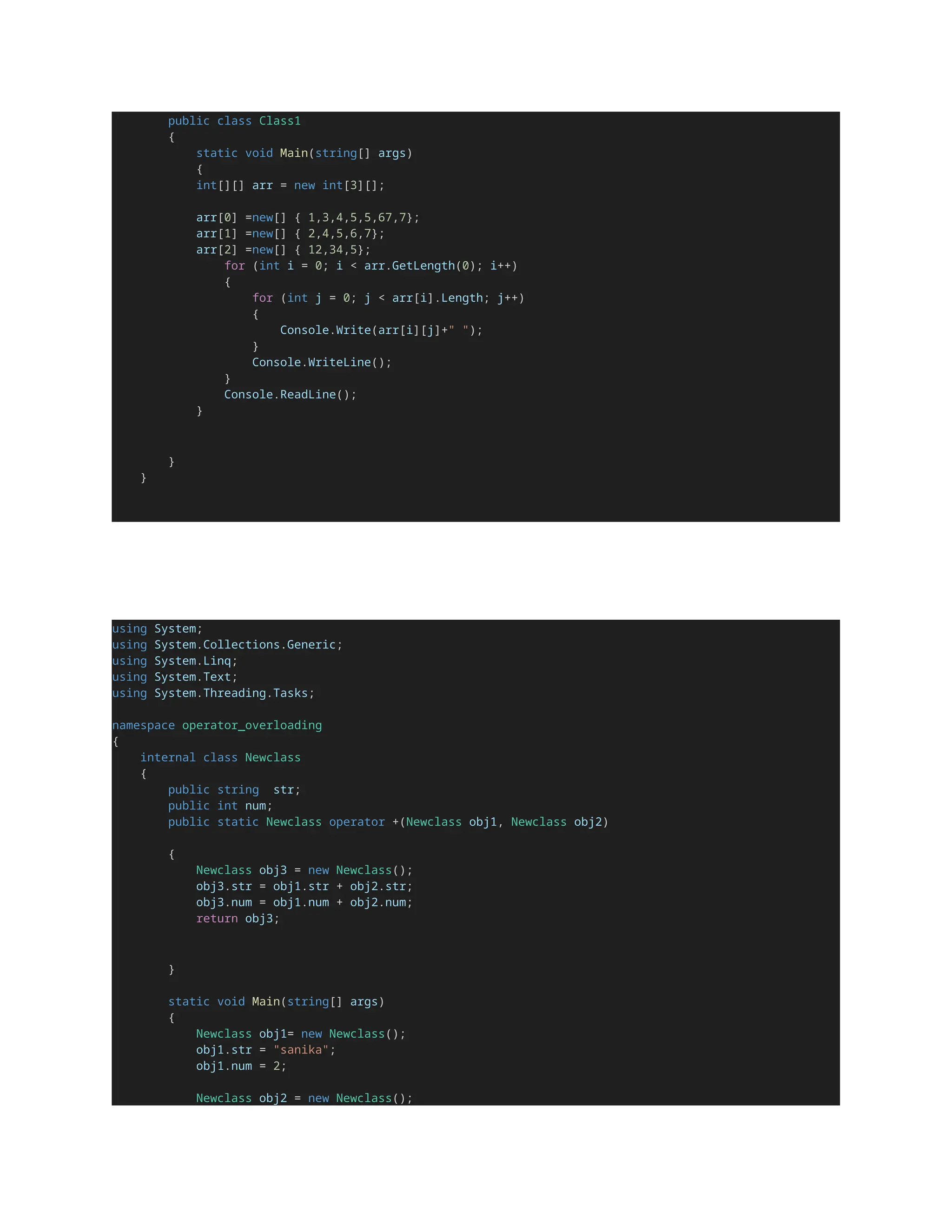public class Class1
{
static void Main(string[] args)
{
int[][] arr = new int[3][];
arr[0] =new[] { 1,3,4,5,5,67,7};
arr[1] =new[] { 2,4,5,6,7};
arr[2] =new[] { 12,34,5};
for (int i = 0; i < arr.GetLength(0); i++)
{
for (int j = 0; j < arr[i].Length; j++)
{
Console.Write(arr[i][j]+" ");
}
Console.WriteLine();
}
Console.ReadLine();
}
}
}
using System;
using System.Collections.Generic;
using System.Linq;
using System.Text;
using System.Threading.Tasks;
namespace operator_overloading
{
internal class Newclass
{
public string str;
public int num;
public static Newclass operator +(Newclass obj1, Newclass obj2)
{
Newclass obj3 = new Newclass();
obj3.str = obj1.str + obj2.str;
obj3.num = obj1.num + obj2.num;
return obj3;
}
static void Main(string[] args)
{
Newclass obj1= new Newclass();
obj1.str = "sanika";
obj1.num = 2;
Newclass obj2 = new Newclass();
 