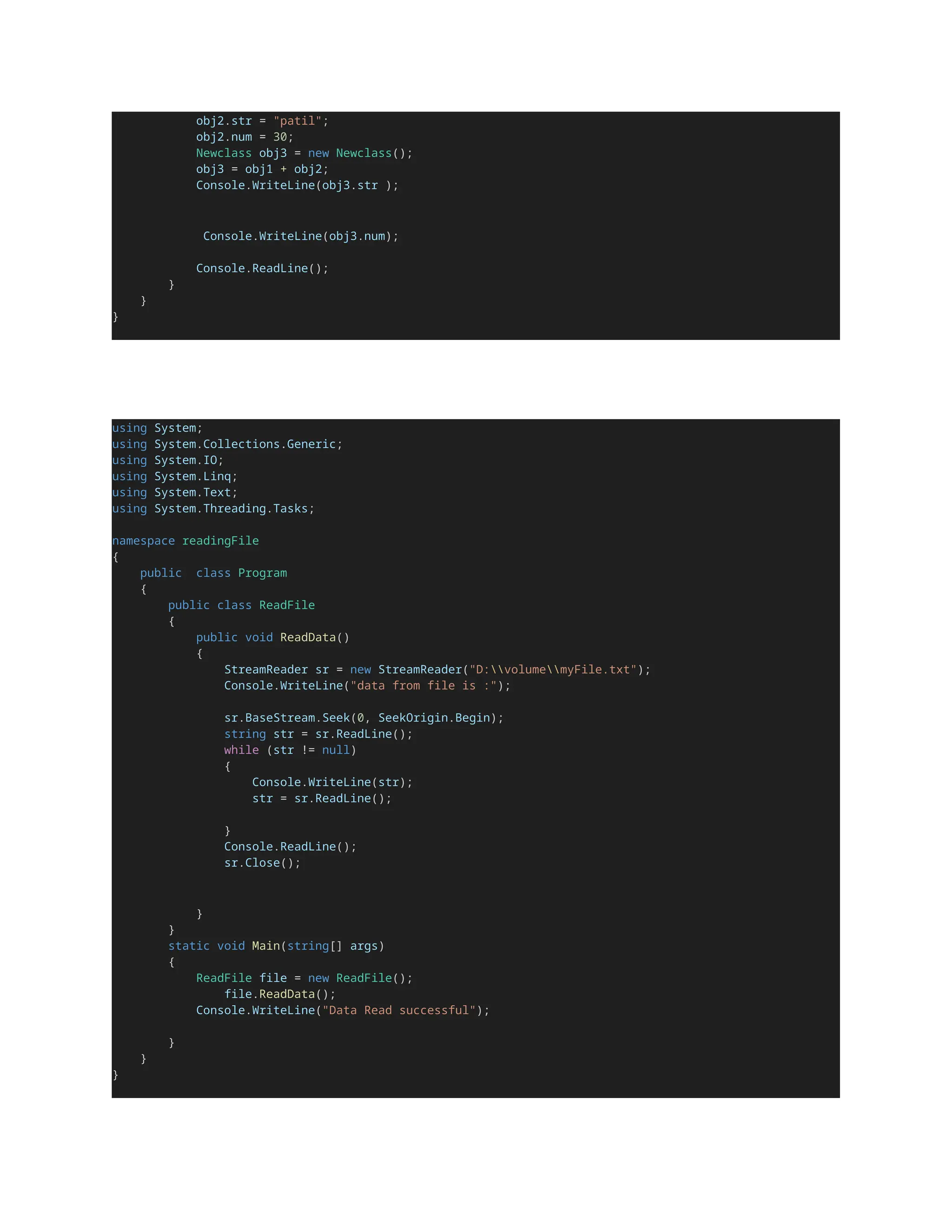 obj2.str = "patil";
obj2.num = 30;
Newclass obj3 = new Newclass();
obj3 = obj1 + obj2;
Console.WriteLine(obj3.str );
Console.WriteLine(obj3.num);
Console.ReadLine();
}
}
}
using System;
using System.Collections.Generic;
using System.IO;
using System.Linq;
using System.Text;
using System.Threading.Tasks;
namespace readingFile
{
public class Program
{
public class ReadFile
{
public void ReadData()
{
StreamReader sr = new StreamReader("D:volumemyFile.txt");
Console.WriteLine("data from file is :");
sr.BaseStream.Seek(0, SeekOrigin.Begin);
string str = sr.ReadLine();
while (str != null)
{
Console.WriteLine(str);
str = sr.ReadLine();
}
Console.ReadLine();
sr.Close();
}
}
static void Main(string[] args)
{
ReadFile file = new ReadFile();
file.ReadData();
Console.WriteLine("Data Read successful");
}
}
}
 