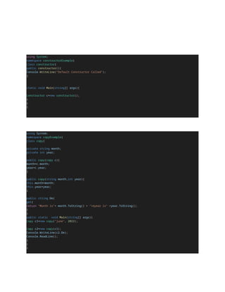 using System;
namespace constructorExample{
class constructor{
public constructor(){
Console.WriteLine("Default Constructor Called");
}
static void Main(string[] args){
constructor c=new constructor();
}
}
}
using System;
namespace copyExample{
class copy{
private string month;
private int year;
public copy(copy c){
month=c.month;
year=c.year;
}
public copy(string month,int year){
this.month=month;
this.year=year;
}
public string De{
get{
return "Month is"+ month.ToString() + "nyear is" +year.ToString();
}
}
public static void Main(string[] args){
copy c1=new copy("june", 2022);
copy c2=new copy(c1);
Console.WriteLine(c2.De);
Console.ReadLine();
}
}
}
 