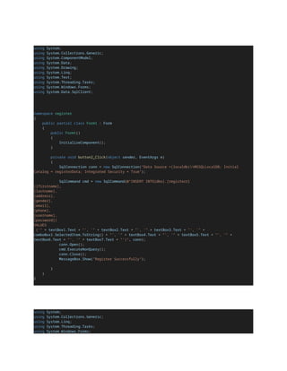 using System;
using System.Collections.Generic;
using System.ComponentModel;
using System.Data;
using System.Drawing;
using System.Linq;
using System.Text;
using System.Threading.Tasks;
using System.Windows.Forms;
using System.Data.SqlClient;
namespace register
{
public partial class Form1 : Form
{
public Form1()
{
InitializeComponent();
}
private void button2_Click(object sender, EventArgs e)
{
SqlConnection conn = new SqlConnection("Data Source =(localdb)MSSQLLocalDB; Initial
Catalog = registerData; Integrated Security = True");
SqlCommand cmd = new SqlCommand(@"INSERT INTO[dbo].[registerr]
([firstname],
[lastname],
[address],
[gender],
[email],
[phone],
[username],
[password])
VALUES
('" + textBox1.Text + "', '" + textBox2.Text + "', '" + textBox3.Text + "', '" +
comboBox1.SelectedItem.ToString() + "', '" + textBox4.Text + "', '" + textBox5.Text + "', '" +
textBox6.Text + "', '" + textBox7.Text + "')", conn);
conn.Open();
cmd.ExecuteNonQuery();
conn.Close();
MessageBox.Show("Register Successfully");
}
}
}
using System;
using System.Collections.Generic;
using System.Linq;
using System.Threading.Tasks;
using System.Windows.Forms;
 