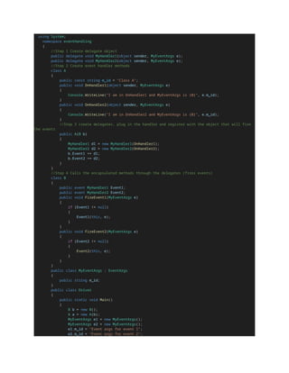 using System;
namespace eventHandling
{
//Step 1 Create delegate object
public delegate void MyHandler1(object sender, MyEventArgs e);
public delegate void MyHandler2(object sender, MyEventArgs e);
//Step 2 Create event handler methods
class A
{
public const string m_id = "Class A";
public void OnHandler1(object sender, MyEventArgs e)
{
Console.WriteLine("I am in OnHandler1 and MyEventArgs is {0}", e.m_id);
}
public void OnHandler2(object sender, MyEventArgs e)
{
Console.WriteLine("I am in OnHandler2 and MyEventArgs is {0}", e.m_id);
}
//Step 3 create delegates, plug in the handler and register with the object that will fire
the events
public A(B b)
{
MyHandler1 d1 = new MyHandler1(OnHandler1);
MyHandler2 d2 = new MyHandler2(OnHandler2);
b.Event1 += d1;
b.Event2 += d2;
}
}
//Step 4 Calls the encapsulated methods through the delegates (fires events)
class B
{
public event MyHandler1 Event1;
public event MyHandler2 Event2;
public void FireEvent1(MyEventArgs e)
{
if (Event1 != null)
{
Event1(this, e);
}
}
public void FireEvent2(MyEventArgs e)
{
if (Event2 != null)
{
Event2(this, e);
}
}
}
public class MyEventArgs : EventArgs
{
public string m_id;
}
public class Driver
{
public static void Main()
{
B b = new B();
A a = new A(b);
MyEventArgs e1 = new MyEventArgs();
MyEventArgs e2 = new MyEventArgs();
e1.m_id = "Event args for event 1";
e2.m_id = "Event args for event 2";
 
