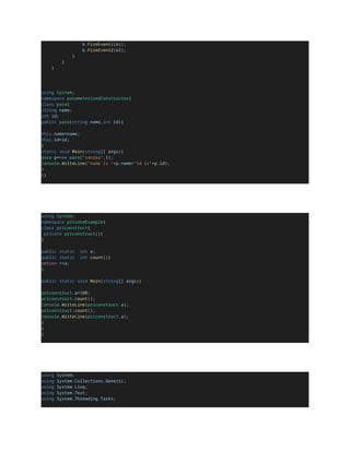 b.FireEvent1(e1);
b.FireEvent2(e2);
}
}
}
using System;
namespace parameterizedConstructor{
class para{
string name;
int id;
public para(string name,int id){
this.name=name;
this.id=id;
}
static void Main(string[] args){
para p=new para("sanika",1);
Console.WriteLine("name is "+p.name+"id is"+p.id);
}
}}
using System;
namespace privateExample{
class priconstruct{
private priconstruct(){
}
public static int a;
public static int count(){
return ++a;
}
public static void Main(string[] args){
priconstruct.a=100;
priconstruct.count();
Console.WriteLine(priconstruct.a);
priconstruct.count();
Console.WriteLine(priconstruct.a);
}
}
}
using System;
using System.Collections.Generic;
using System.Linq;
using System.Text;
using System.Threading.Tasks;
 