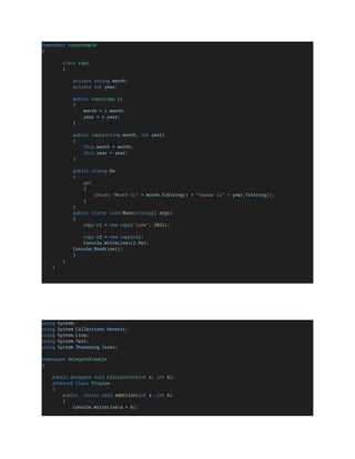 namespace copyexample
{
class copy
{
private string month;
private int year;
public copy(copy c)
{
month = c.month;
year = c.year;
}
public copy(string month, int year)
{
this.month = month;
this.year = year;
}
public string De
{
get
{
return "Month is" + month.ToString() + "nyear is" + year.ToString();
}
}
public static void Main(string[] args)
{
copy c1 = new copy("june", 2022);
copy c2 = new copy(c1);
Console.WriteLine(c2.De);
Console.ReadLine();
}
}
}
using System;
using System.Collections.Generic;
using System.Linq;
using System.Text;
using System.Threading.Tasks;
namespace delegateExample
{
public delegate void Calculation(int a, int b);
internal class Program
{
public static void addition(int a ,int b)
{
Console.WriteLine(a + b);
 