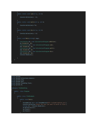 }
public static void sub(int a, int b)
{
Console.WriteLine(a - b);
}
public static void multi(int a, int b)
{
Console.WriteLine(a *b);
}
public static void div(int a, int b)
{
Console.WriteLine(a / b);
}
static void Main(string[] args)
{
Calculation ob = new Calculation(Program.addition);
ob.Invoke(20, 40);
Calculation ob1 = new Calculation(Program.sub);
ob1.Invoke(20, 40);
Calculation ob2 = new Calculation(Program.multi);
ob2.Invoke(20, 40);
Calculation ob3 = new Calculation(Program.div);
ob3.Invoke(20, 40);
Console.ReadLine();
}
}
}
using System;
using System.Collections.Generic;
using System.Linq;
using System.Text;
using System.Threading.Tasks;
using System.IO;
namespace fileHandling
{
public class Program
{
public class fileExample
{
public void Data()
{
StreamWriter sw = new StreamWriter(@"D:volumemyFile.txt");
Console.WriteLine("Enter the text you want to write to file");
string str = Console.ReadLine();
sw.WriteLine(str);
sw.Flush();
sw.Close();
}
 