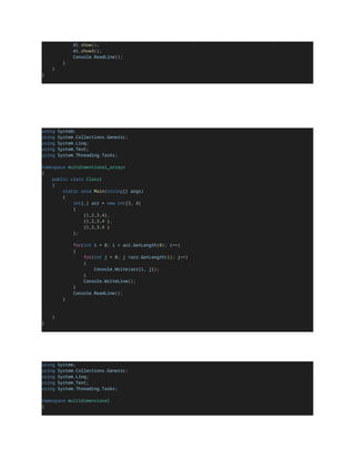 d1.show();
d1.show3();
Console.ReadLine();
}
}
}
using System;
using System.Collections.Generic;
using System.Linq;
using System.Text;
using System.Threading.Tasks;
namespace multdimentional_arrays
{
public class Class1
{
static void Main(string[] args)
{
int[,] arr = new int[3, 4]
{
{1,2,3,4},
{1,2,3,4 },
{1,2,3,4 }
};
for(int i = 0; i < arr.GetLength(0); i++)
{
for(int j = 0; j <arr.GetLength(1); j++)
{
Console.Write(arr[i, j]);
}
Console.WriteLine();
}
Console.ReadLine();
}
}
}
using System;
using System.Collections.Generic;
using System.Linq;
using System.Text;
using System.Threading.Tasks;
namespace multidimensional
{
 