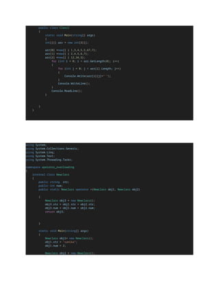 public class Class1
{
static void Main(string[] args)
{
int[][] arr = new int[3][];
arr[0] =new[] { 1,3,4,5,5,67,7};
arr[1] =new[] { 2,4,5,6,7};
arr[2] =new[] { 12,34,5};
for (int i = 0; i < arr.GetLength(0); i++)
{
for (int j = 0; j < arr[i].Length; j++)
{
Console.Write(arr[i][j]+" ");
}
Console.WriteLine();
}
Console.ReadLine();
}
}
}
using System;
using System.Collections.Generic;
using System.Linq;
using System.Text;
using System.Threading.Tasks;
namespace operator_overloading
{
internal class Newclass
{
public string str;
public int num;
public static Newclass operator +(Newclass obj1, Newclass obj2)
{
Newclass obj3 = new Newclass();
obj3.str = obj1.str + obj2.str;
obj3.num = obj1.num + obj2.num;
return obj3;
}
static void Main(string[] args)
{
Newclass obj1= new Newclass();
obj1.str = "sanika";
obj1.num = 2;
Newclass obj2 = new Newclass();
 