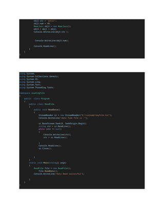 obj2.str = "patil";
obj2.num = 30;
Newclass obj3 = new Newclass();
obj3 = obj1 + obj2;
Console.WriteLine(obj3.str );
Console.WriteLine(obj3.num);
Console.ReadLine();
}
}
}
using System;
using System.Collections.Generic;
using System.IO;
using System.Linq;
using System.Text;
using System.Threading.Tasks;
namespace readingFile
{
public class Program
{
public class ReadFile
{
public void ReadData()
{
StreamReader sr = new StreamReader("D:volumemyFile.txt");
Console.WriteLine("data from file is :");
sr.BaseStream.Seek(0, SeekOrigin.Begin);
string str = sr.ReadLine();
while (str != null)
{
Console.WriteLine(str);
str = sr.ReadLine();
}
Console.ReadLine();
sr.Close();
}
}
static void Main(string[] args)
{
ReadFile file = new ReadFile();
file.ReadData();
Console.WriteLine("Data Read successful");
}
}
}
 