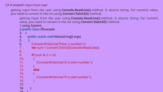 C# If-elsewith input from user
getting input from the user using Console.ReadLine() method. It returns string. For numeric value,
you need to convert it into int using Convert.ToInt32() method.
getting input from the user using Console.ReadLine() method. It returns string. For numeric
value, you need to convert it into int using Convert.ToInt32() method.
1.using System;
2.public class IfExample
3. {
4. public static void Main(string[] args)
5. {
6. Console.WriteLine("Enter a number:");
7. int num = Convert.ToInt32(Console.ReadLine());
8.
9. if (num % 2 == 0)
10. {
11. Console.WriteLine("It is even number");
12. }
13. else
14. {
15. Console.WriteLine("It is odd number");
16. }
17.
18. }
 