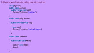 C# base keyword example: calling base class method
using System;
public class Animal{
public virtual void eat(){
Console.WriteLine("eating...");
}
}
public class Dog: Animal
{
public override void eat()
{
base.eat();
Console.WriteLine("eating bread...");
}
}
public class TestBase
{
public static void Main()
{
Dog d = new Dog();
d.eat();
}
}
 