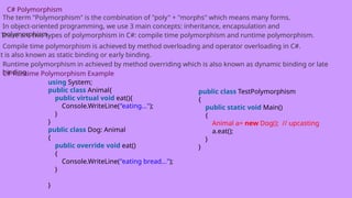 C# Polymorphism
The term "Polymorphism" is the combination of "poly" + "morphs" which means many forms.
In object-oriented programming, we use 3 main concepts: inheritance, encapsulation and
polymorphism.
There are two types of polymorphism in C#: compile time polymorphism and runtime polymorphism.
Compile time polymorphism is achieved by method overloading and operator overloading in C#.
It is also known as static binding or early binding.
Runtime polymorphism in achieved by method overriding which is also known as dynamic binding or late
binding.
C# Runtime Polymorphism Example
using System;
public class Animal{
public virtual void eat(){
Console.WriteLine("eating...");
}
}
public class Dog: Animal
{
public override void eat()
{
Console.WriteLine("eating bread...");
}
}
public class TestPolymorphism
{
public static void Main()
{
Animal a= new Dog(); // upcasting
a.eat();
}
}
 