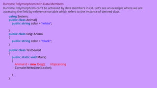 Runtime Polymorphism with Data Members
Runtime Polymorphism can't be achieved by data members in C#. Let's see an example where we are
accessing the field by reference variable which refers to the instance of derived class.
using System;
public class Animal{
public string color = "white";
}
public class Dog: Animal
{
public string color = "black";
}
public class TestSealed
{
public static void Main()
{
Animal d = new Dog(); //Upcasting
Console.WriteLine(d.color);
}
}
 