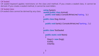 C# Sealed
C# sealed keyword applies restrictions on the class and method. If you create a sealed class, it cannot be
derived. If you create a sealed method, it cannot be overridden.
C# Sealed class
C# sealed class cannot be derived by any class.
using System;
sealed public class Animal{
public void eat() { Console.WriteLine("eating..."); }
}
public class Dog: Animal
{
public void bark() { Console.WriteLine("barking..."); }
}
public class TestSealed
{
public static void Main()
{
Dog d = new Dog();
d.eat();
d.bark();
}
}
 