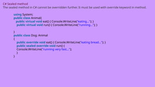 C# Sealed method
The sealed method in C# cannot be overridden further. It must be used with override keyword in method.
using System;
public class Animal{
public virtual void eat() { Console.WriteLine("eating..."); }
public virtual void run() { Console.WriteLine("running..."); }
}
public class Dog: Animal
{
public override void eat() { Console.WriteLine("eating bread..."); }
public sealed override void run() {
Console.WriteLine("running very fast...");
}
}
 