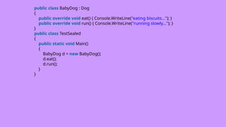 public class BabyDog : Dog
{
public override void eat() { Console.WriteLine("eating biscuits..."); }
public override void run() { Console.WriteLine("running slowly..."); }
}
public class TestSealed
{
public static void Main()
{
BabyDog d = new BabyDog();
d.eat();
d.run();
}
}
 