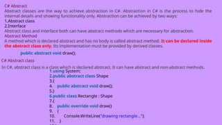 C# Abstract
Abstract classes are the way to achieve abstraction in C#. Abstraction in C# is the process to hide the
internal details and showing functionality only. Abstraction can be achieved by two ways:
1.Abstract class
2.Interface
Abstract class and interface both can have abstract methods which are necessary for abstraction.
Abstract Method
A method which is declared abstract and has no body is called abstract method. It can be declared inside
the abstract class only. Its implementation must be provided by derived classes.
public abstract void draw();
C# Abstract class
In C#, abstract class is a class which is declared abstract. It can have abstract and non-abstract methods.
1.using System;
2.public abstract class Shape
3.{
4. public abstract void draw();
5.}
6.public class Rectangle : Shape
7.{
8. public override void draw()
9. {
10. Console.WriteLine("drawing rectangle...");
11. }
 
