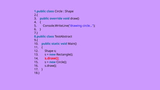 1.public class Circle : Shape
2.{
3. public override void draw()
4. {
5. Console.WriteLine("drawing circle...");
6. }
7.}
8.public class TestAbstract
9.{
10. public static void Main()
11. {
12. Shape s;
13. s = new Rectangle();
14. s.draw();
15. s = new Circle();
16. s.draw();
17. }
18.}
 