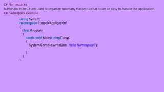 C# Namespaces
Namespaces in C# are used to organize too many classes so that it can be easy to handle the application.
C# namespace example
using System;
namespace ConsoleApplication1
{
class Program
{
static void Main(string[] args)
{
System.Console.WriteLine("Hello Namespace!");
}
}
}
 