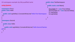 C# namespace example: by fully qualified name
using System;
namespace First {
public class Hello
{
public void sayHello() { Console.WriteLine("Hello First Namespace
"); }
}
}
namespace Second
{
public class Hello
{
public void sayHello() { Console.WriteLine("Hello Second Names
pe"); }
}
}
public class TestNamespace
{
public static void Main()
{
First.Hello h1 = new First.Hello();
Second.Hello h2 = new Second.Hello();
h1.sayHello();
h2.sayHello();
}
}
 