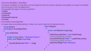 C# Access Modifiers / Specifiers
C# Access modifiers or specifiers are the keywords that are used to specify accessibility or scope of variables
and functions in the C# application.
C# provides five types of access specifiers.
1.Public
2.Protected
3.Internal
4.Protected internal
5.Private
1) C# Public Access Specifier
It makes data accessible publicly. It does not restrict data to the declared block.
using System;
namespace AccessSpecifiers
{
class PublicTest
{
public string name = "Shantosh Kumar";
public void Msg(string msg)
{
Console.WriteLine("Hello " + msg);
}
}
class Program
{
static void Main(string[] args)
{
PublicTest publicTest = new PublicTest();
// Accessing public variable
Console.WriteLine("Hello " + publicTest.name);
// Accessing public function
publicTest.Msg("Peter Decosta");
}
}
}
 