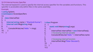 3) C# Internal Access Specifier
The internal keyword is used to specify the internal access specifier for the variables and functions. This
specifier is accessible only within files in the same assembly.
Example
1.using System;
2.namespace AccessSpecifiers
3.{
4. class InternalTest
5. {
6. internal string name = "Shantosh Kumar";
7. internal void Msg(string msg)
8. {
9. Console.WriteLine("Hello " + msg);
10. }
11. }
1.class Program
2. {
3. static void Main(string[] args)
4. {
5. InternalTest internalTest = new InternalTest();
6. // Accessing internal variable
7. Console.WriteLine("Hello " + internalTest.name
);
8. // Accessing internal function
9. internalTest.Msg("Peter Decosta");
10. }
11. }
12.}
 