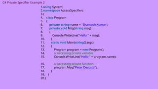 C# Private Specifier Example 2
1.using System;
2.namespace AccessSpecifiers
3.{
4. class Program
5. {
6. private string name = "Shantosh Kumar";
7. private void Msg(string msg)
8. {
9. Console.WriteLine("Hello " + msg);
10. }
11. static void Main(string[] args)
12. {
13. Program program = new Program();
14. // Accessing private variable
15. Console.WriteLine("Hello " + program.name);
16. // Accessing private function
17. program.Msg("Peter Decosta");
18. }
19. }
20.}
 