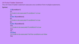 C# IF-else-if ladder Statement
The C# if-else-if ladder statement executes one condition from multiple statements.
Syntax:
1.if(condition1)
2.{
3.//code to be executed if condition1 is true
4.}
5.else if(condition2)
6.{
7.//code to be executed if condition2 is true
8.}
9.else if(condition3)
10.{
11.//code to be executed if condition3 is true
12.}
13....
14.else{
15.//code to be executed if all the conditions are false
16.}
 
