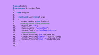 1.using System;
2.namespace AccessSpecifiers
3.{
4. class Program
5. {
6. static void Main(string[] args)
7. {
8. Student student = new Student();
9. // Setting values to the properties
10. student.ID = "101";
11. student.Name = "Mohan Ram";
12. student.Email = "mohan@example.com";
13. // getting values
14. Console.WriteLine("ID = "+student.ID);
15. Console.WriteLine("Name = "+student.Name);
16. Console.WriteLine("Email = "+student.Email);
17. }
18. }
19.}
 