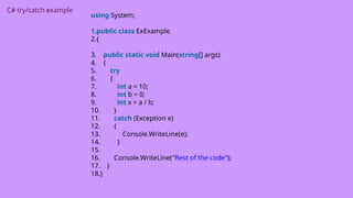 C# try/catch example
using System;
1.public class ExExample
2.{
3. public static void Main(string[] args)
4. {
5. try
6. {
7. int a = 10;
8. int b = 0;
9. int x = a / b;
10. }
11. catch (Exception e)
12. {
13. Console.WriteLine(e);
14. }
15.
16. Console.WriteLine("Rest of the code");
17. }
18.}
 