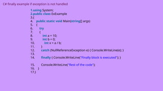 C# finally example if exception is not handled
1.using System;
2.public class ExExample
3.{
4. public static void Main(string[] args)
5. {
6. try
7. {
8. int a = 10;
9. int b = 0;
10. int x = a / b;
11. }
12. catch (NullReferenceException e) { Console.WriteLine(e); }
13.
14. finally { Console.WriteLine("Finally block is executed"); }
15. Console.WriteLine("Rest of the code");
16. }
17.}
 
