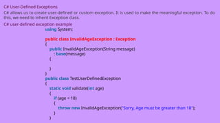 C# User-Defined Exceptions
C# allows us to create user-defined or custom exception. It is used to make the meaningful exception. To do
this, we need to inherit Exception class.
C# user-defined exception example
using System;
public class InvalidAgeException : Exception
{
public InvalidAgeException(String message)
: base(message)
{
}
}
public class TestUserDefinedException
{
static void validate(int age)
{
if (age < 18)
{
throw new InvalidAgeException("Sorry, Age must be greater than 18");
}
}
 