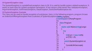 C# SystemException class
The SystemException is a predefined exception class in C#. It is used to handle system related exceptions. It
works as base class for system exception namespace. It has various child classes like: ValidationException,
ArgumentException, ArithmeticException, DataException, StackOverflowException etc.
C# SystemException Example
This class can be used to handle exception of subclasses. Here, in the following program, program throws
an IndexOutOfRangeException that is subclass of SystemException class.
1.using System;
2.namespace CSharpProgram
3.{
4. class Program
5. {
6. static void Main(string[] args)
7. {
8. try
9. {
10. int[] arr = new int[5];
11. arr[10] = 25;
12. }
13. catch (SystemException e)
14. {
15. Console.WriteLine(e);
16. }
17. }
 